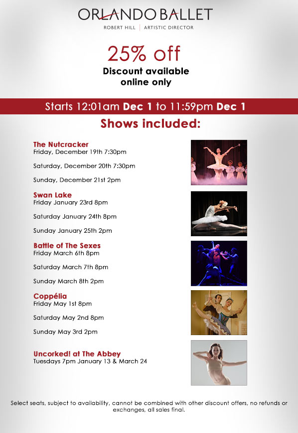 Orlando Ballet 25 percent off discount available online only. Starts 12:01 am Dec 1 to 11:59 Dec 1. Shows include The Nutcracker Friday, December 19th 7:30pm Saturday, December 20th 7:30pm Sunday,December21st 2pm - Swan Lake Friday January 23rd 8pm Saturday January 24th 8pm Sunday January 25th 2pm - Battle of The Sexes Friday March 6th 8pm Saturday March 7th 8pm Sunday March 8th 2pm - Coppélia Friday May 1st 8pm
Saturday May 2nd 8pm Sunday May 3rd 2pm - Uncorked! at The Abbey Tuesdays 7pm January 13 & March 24 - Select seats, subject to availability, cannot be combined with other discount offers, no refunds or exchanges, all sales final.